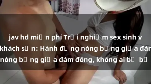 jav hd miễn phí Trải nghiệm sex sinh viên sôi động trong khách sạn: Hành động nóng bỏng giữa đám đông, không ai bị bỏ lỡ