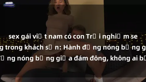 sex gái việt nam có con Trải nghiệm sex sinh viên sôi động trong khách sạn: Hành động nóng bỏng giữa đám đông, không ai bị bỏ lỡ
