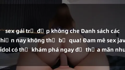 sex gái trẻ đẹp không che Danh sách các idol JAV hot nhất hiện nay không thể bỏ qua! Đam mê sex jav idol có thể khám phá ngay để thỏa mãn nhu cầu giải trí của mình!
