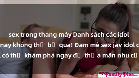 sex trong thang máy Danh sách các idol JAV hot nhất hiện nay không thể bỏ qua! Đam mê sex jav idol có thể khám phá ngay để thỏa mãn nhu cầu giải trí của mình!
