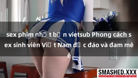 sex phim nhật bản vietsub Phong cách sex sinh viên Việt Nam độc đáo và đam mê
